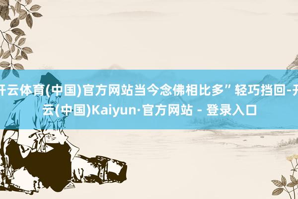 开云体育(中国)官方网站当今念佛相比多”轻巧挡回-开云(中国)Kaiyun·官方网站 - 登录入口