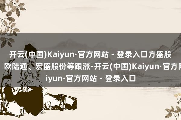 开云(中国)Kaiyun·官方网站 - 登录入口方盛股份、工业富联、欧陆通、宏盛股份等跟涨-开云(中国)Kaiyun·官方网站 - 登录入口