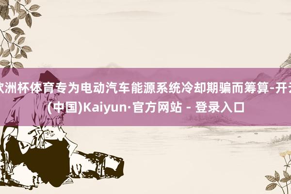 欧洲杯体育专为电动汽车能源系统冷却期骗而筹算-开云(中国)Kaiyun·官方网站 - 登录入口