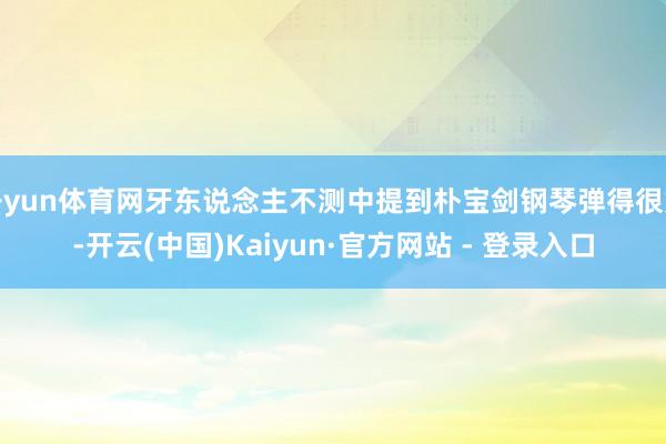 开yun体育网牙东说念主不测中提到朴宝剑钢琴弹得很好-开云(中国)Kaiyun·官方网站 - 登录入口