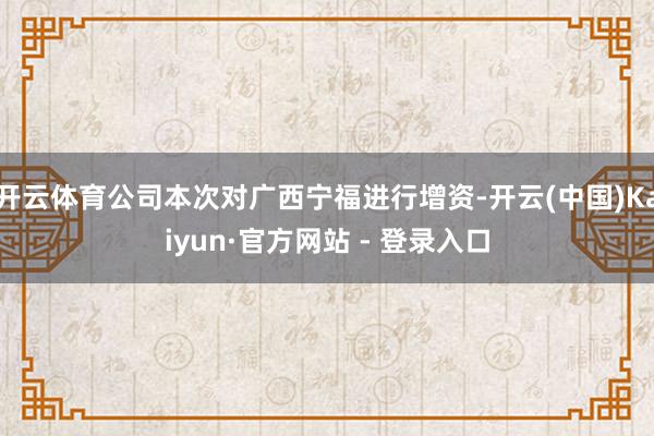 开云体育公司本次对广西宁福进行增资-开云(中国)Kaiyun·官方网站 - 登录入口