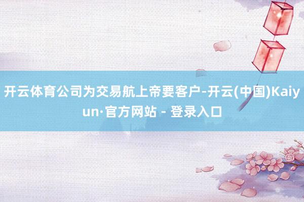 开云体育公司为交易航上帝要客户-开云(中国)Kaiyun·官方网站 - 登录入口