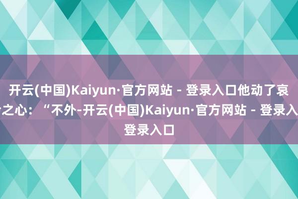 开云(中国)Kaiyun·官方网站 - 登录入口他动了哀怜之心：“不外-开云(中国)Kaiyun·官方网站 - 登录入口