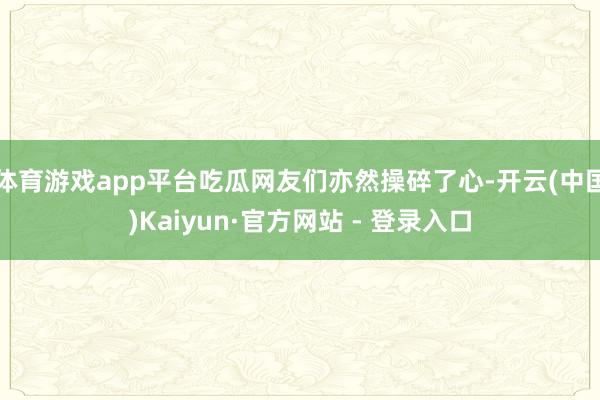 体育游戏app平台吃瓜网友们亦然操碎了心-开云(中国)Kaiyun·官方网站 - 登录入口