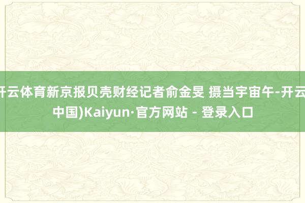 开云体育新京报贝壳财经记者俞金旻 摄当宇宙午-开云(中国)Kaiyun·官方网站 - 登录入口