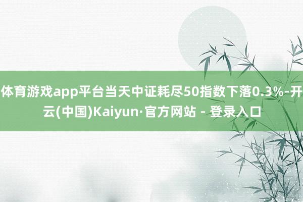 体育游戏app平台当天中证耗尽50指数下落0.3%-开云(中国)Kaiyun·官方网站 - 登录入口