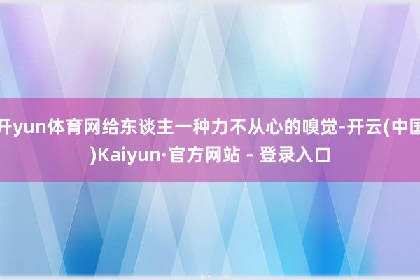 开yun体育网给东谈主一种力不从心的嗅觉-开云(中国)Kaiyun·官方网站 - 登录入口