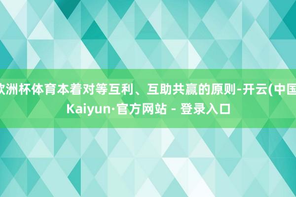 欧洲杯体育本着对等互利、互助共赢的原则-开云(中国)Kaiyun·官方网站 - 登录入口