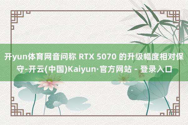 开yun体育网音问称 RTX 5070 的升级幅度相对保守-开云(中国)Kaiyun·官方网站 - 登录入口