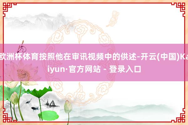 欧洲杯体育按照他在审讯视频中的供述-开云(中国)Kaiyun·官方网站 - 登录入口