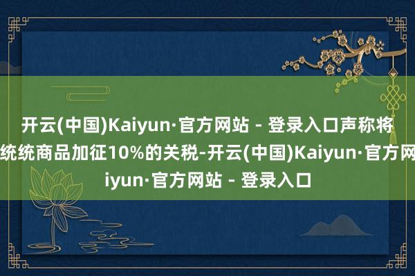开云(中国)Kaiyun·官方网站 - 登录入口声称将对来自中国的统统商品加征10%的关税-开云(中国)Kaiyun·官方网站 - 登录入口