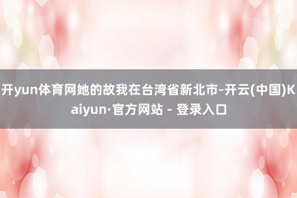 开yun体育网她的故我在台湾省新北市-开云(中国)Kaiyun·官方网站 - 登录入口