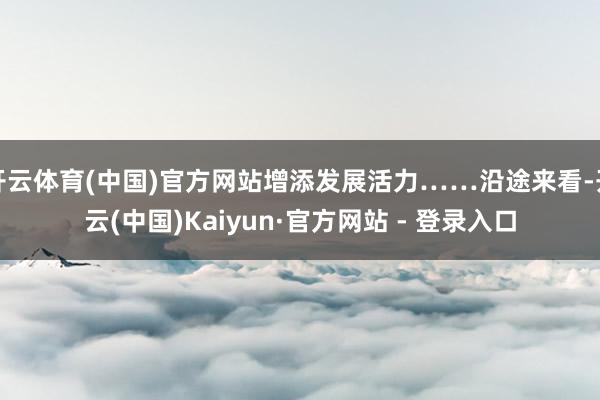 开云体育(中国)官方网站增添发展活力……沿途来看-开云(中国)Kaiyun·官方网站 - 登录入口