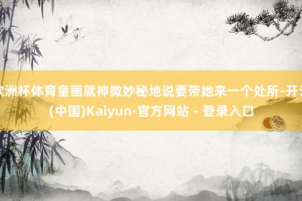 欧洲杯体育童画就神微妙秘地说要带她来一个处所-开云(中国)Kaiyun·官方网站 - 登录入口