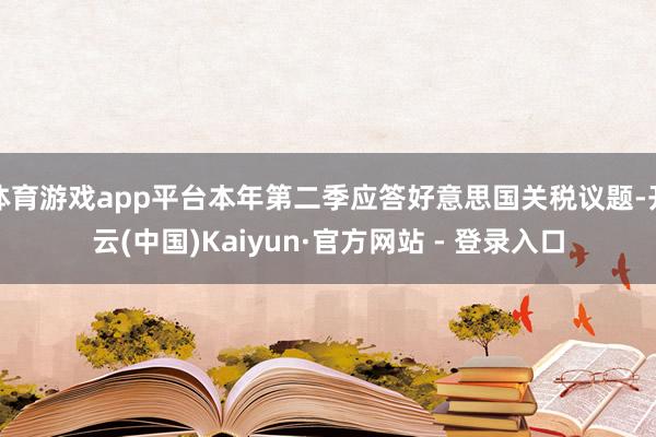 体育游戏app平台本年第二季应答好意思国关税议题-开云(中国)Kaiyun·官方网站 - 登录入口