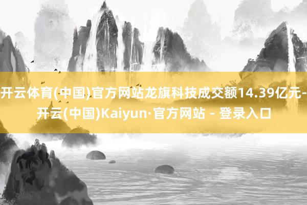 开云体育(中国)官方网站龙旗科技成交额14.39亿元-开云(中国)Kaiyun·官方网站 - 登录入口
