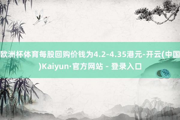 欧洲杯体育每股回购价钱为4.2-4.35港元-开云(中国)Kaiyun·官方网站 - 登录入口