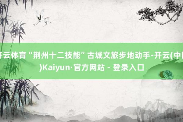 开云体育“荆州十二技能”古城文旅步地动手-开云(中国)Kaiyun·官方网站 - 登录入口