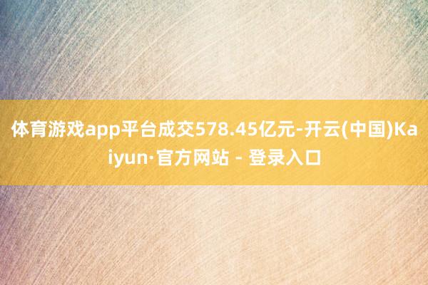体育游戏app平台成交578.45亿元-开云(中国)Kaiyun·官方网站 - 登录入口