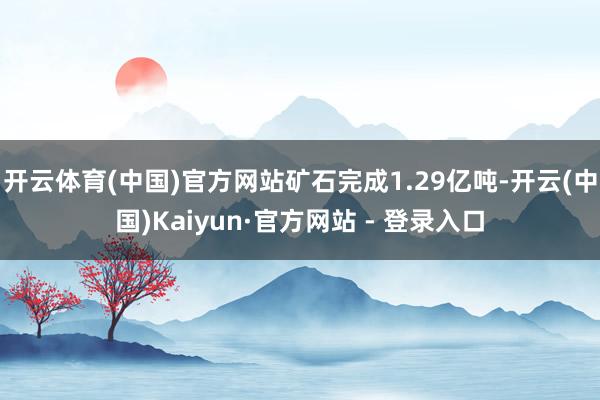 开云体育(中国)官方网站矿石完成1.29亿吨-开云(中国)Kaiyun·官方网站 - 登录入口