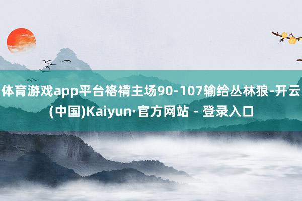 体育游戏app平台袼褙主场90-107输给丛林狼-开云(中国)Kaiyun·官方网站 - 登录入口