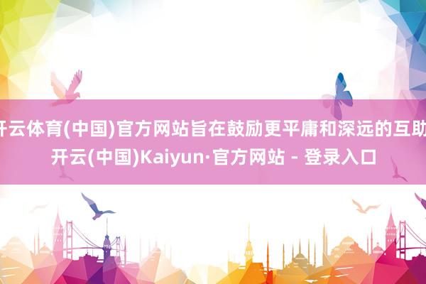 开云体育(中国)官方网站旨在鼓励更平庸和深远的互助-开云(中国)Kaiyun·官方网站 - 登录入口