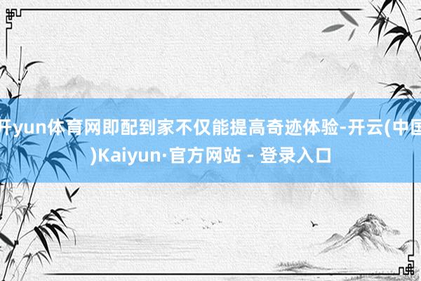 开yun体育网即配到家不仅能提高奇迹体验-开云(中国)Kaiyun·官方网站 - 登录入口