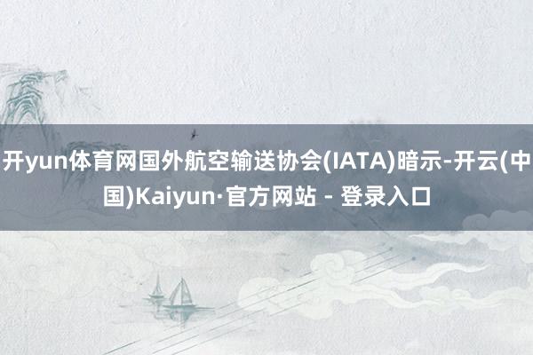 开yun体育网国外航空输送协会(IATA)暗示-开云(中国)Kaiyun·官方网站 - 登录入口