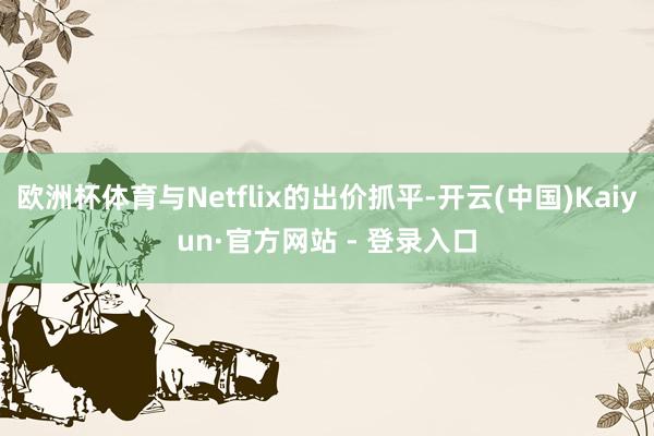 欧洲杯体育与Netflix的出价抓平-开云(中国)Kaiyun·官方网站 - 登录入口
