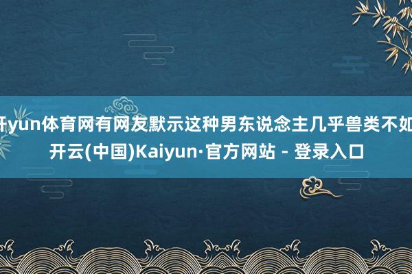 开yun体育网有网友默示这种男东说念主几乎兽类不如-开云(中国)Kaiyun·官方网站 - 登录入口