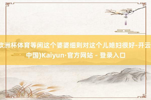 欧洲杯体育等闲这个婆婆细则对这个儿媳妇很好-开云(中国)Kaiyun·官方网站 - 登录入口