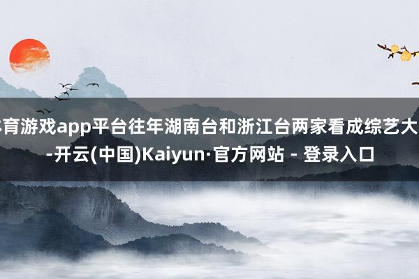 体育游戏app平台往年湖南台和浙江台两家看成综艺大台-开云(中国)Kaiyun·官方网站 - 登录入口