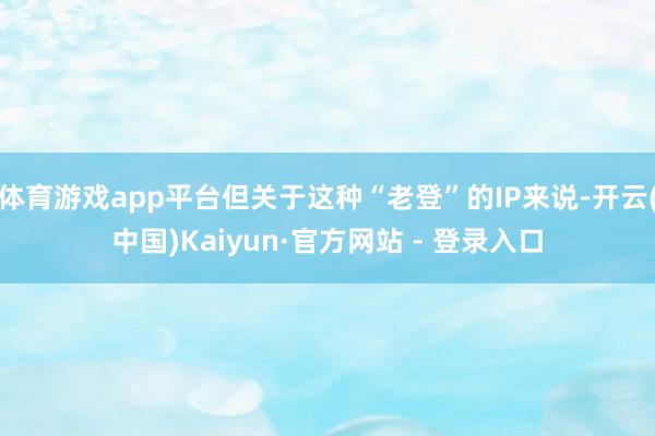 体育游戏app平台但关于这种“老登”的IP来说-开云(中国)Kaiyun·官方网站 - 登录入口
