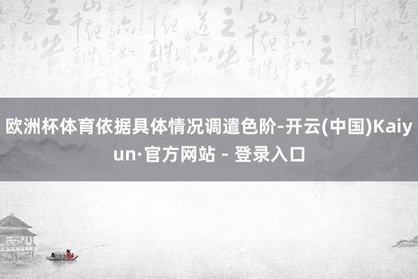 欧洲杯体育依据具体情况调遣色阶-开云(中国)Kaiyun·官方网站 - 登录入口