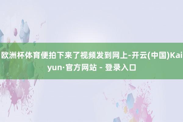 欧洲杯体育便拍下来了视频发到网上-开云(中国)Kaiyun·官方网站 - 登录入口