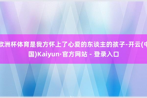 欧洲杯体育是我方怀上了心爱的东谈主的孩子-开云(中国)Kaiyun·官方网站 - 登录入口