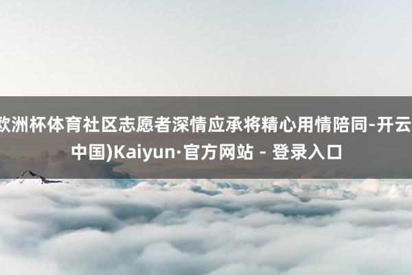 欧洲杯体育社区志愿者深情应承将精心用情陪同-开云(中国)Kaiyun·官方网站 - 登录入口