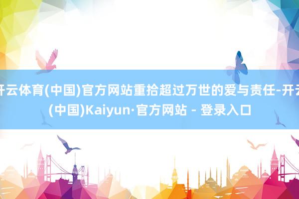 开云体育(中国)官方网站重拾超过万世的爱与责任-开云(中国)Kaiyun·官方网站 - 登录入口
