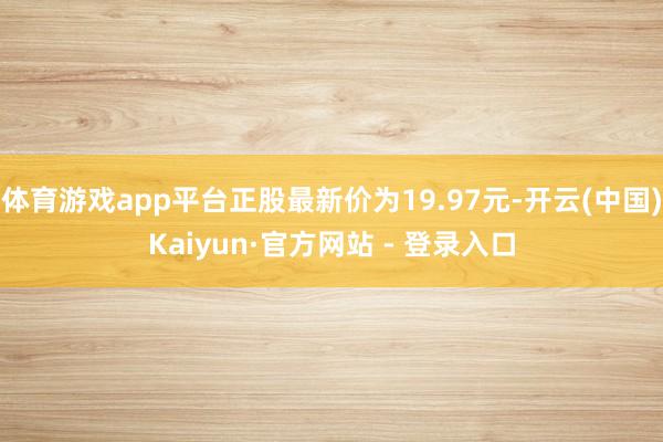 体育游戏app平台正股最新价为19.97元-开云(中国)Kaiyun·官方网站 - 登录入口