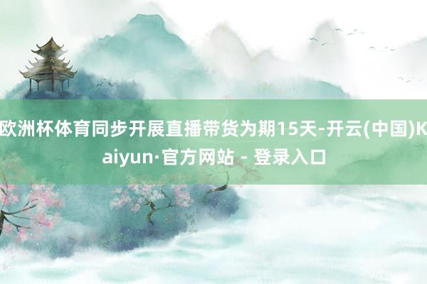 欧洲杯体育同步开展直播带货为期15天-开云(中国)Kaiyun·官方网站 - 登录入口