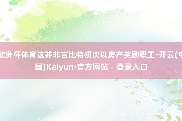 欧洲杯体育这并非吉比特初次以房产奖励职工-开云(中国)Kaiyun·官方网站 - 登录入口