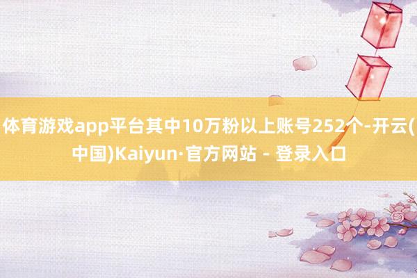 体育游戏app平台其中10万粉以上账号252个-开云(中国)Kaiyun·官方网站 - 登录入口
