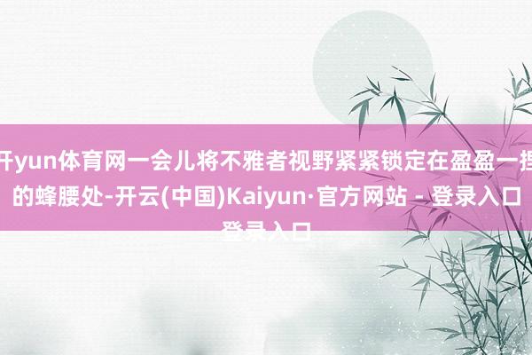 开yun体育网一会儿将不雅者视野紧紧锁定在盈盈一捏的蜂腰处-开云(中国)Kaiyun·官方网站 - 登录入口