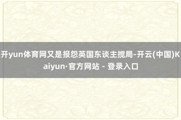 开yun体育网又是报怨英国东谈主搅局-开云(中国)Kaiyun·官方网站 - 登录入口