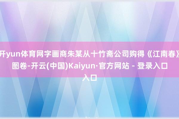 开yun体育网字画商朱某从十竹斋公司购得《江南春》图卷-开云(中国)Kaiyun·官方网站 - 登录入口