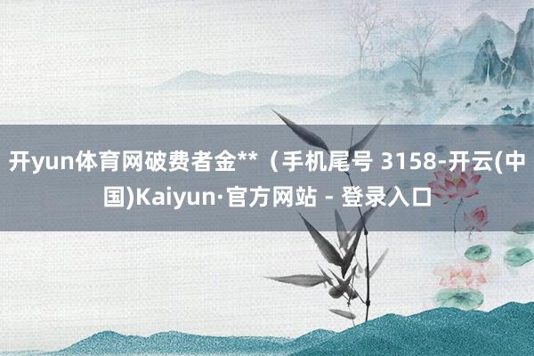 开yun体育网破费者金**（手机尾号 3158-开云(中国)Kaiyun·官方网站 - 登录入口