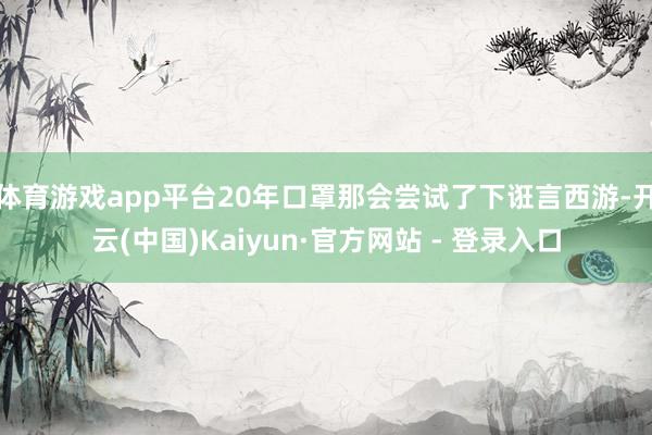 体育游戏app平台20年口罩那会尝试了下诳言西游-开云(中国)Kaiyun·官方网站 - 登录入口