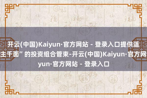 开云(中国)Kaiyun·官方网站 - 登录入口提供适配“千东说念主千面”的投资组合管束-开云(中国)Kaiyun·官方网站 - 登录入口