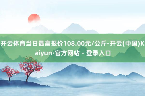 开云体育当日最高报价108.00元/公斤-开云(中国)Kaiyun·官方网站 - 登录入口