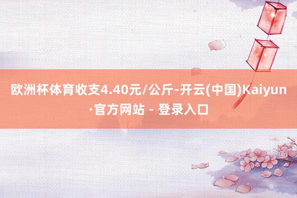 欧洲杯体育收支4.40元/公斤-开云(中国)Kaiyun·官方网站 - 登录入口